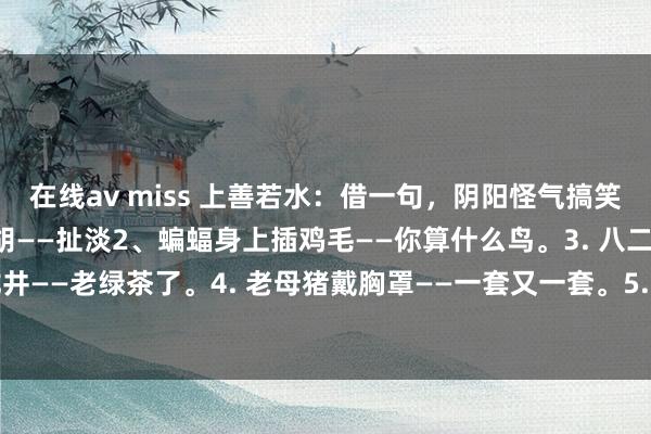 在线av miss 上善若水：借一句，阴阳怪气搞笑歇后语：1、裤裆里拉二胡——扯淡2、蝙蝠身上插鸡毛——你算什么鸟。3. 八二年的龙井——老绿茶了。4. 老母猪戴胸罩——一套又一套。5. 茅房里打灯笼——找屎（死）...