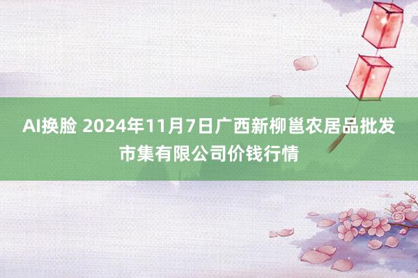 AI换脸 2024年11月7日广西新柳邕农居品批发市集有限公司价钱行情