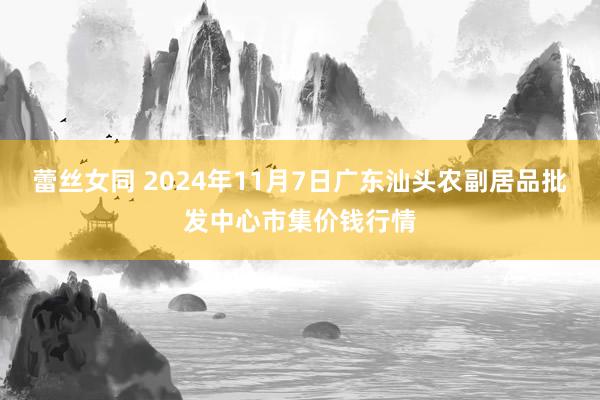 蕾丝女同 2024年11月7日广东汕头农副居品批发中心市集价钱行情