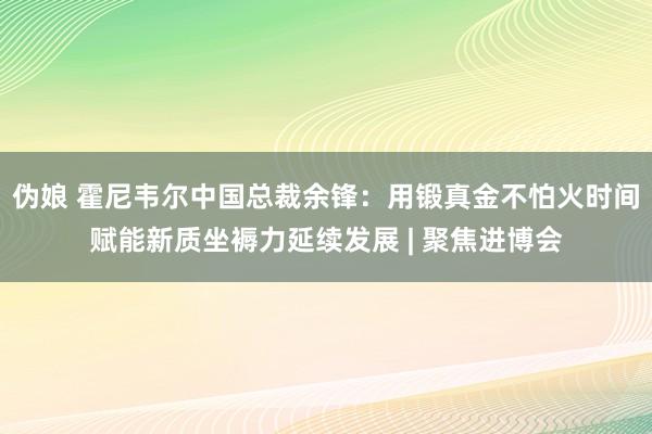 伪娘 霍尼韦尔中国总裁余锋：用锻真金不怕火时间赋能新质坐褥力延续发展 | 聚焦进博会