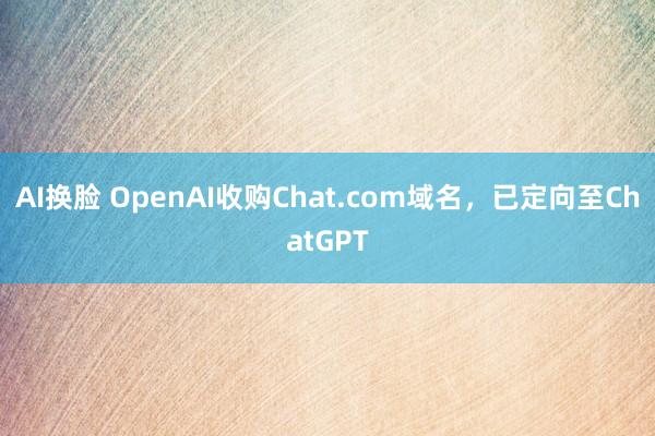 AI换脸 OpenAI收购Chat.com域名，已定向至ChatGPT