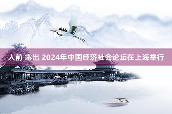 人前 露出 2024年中国经济社会论坛在上海举行