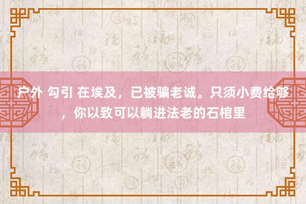 户外 勾引 在埃及，已被骗老诚。只须小费给够，你以致可以躺进法老的石棺里