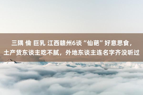 三隅 倫 巨乳 江西赣州6谈“仙葩”好意思食，土产货东谈主吃不腻，外地东谈主连名字齐没听过