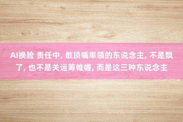 AI换脸 责任中， 敢顶嘴率领的东说念主， 不是飘了， 也不是关运筹帷幄， 而是这三种东说念主