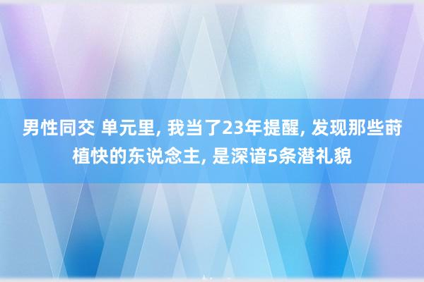 男性同交 单元里， 我当了23年提醒， 发现那些莳植快的东说念主， 是深谙5条潜礼貌