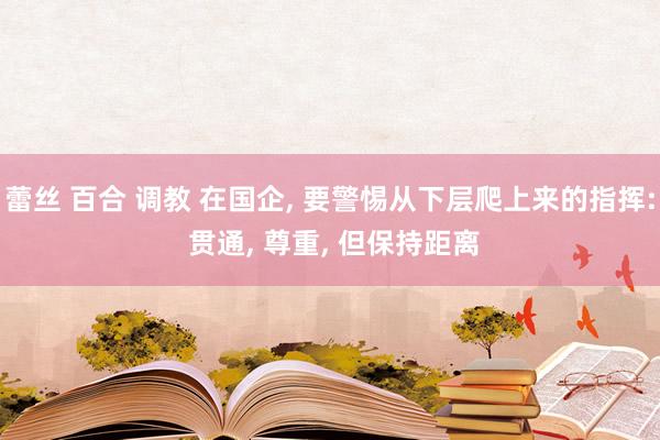 蕾丝 百合 调教 在国企， 要警惕从下层爬上来的指挥: 贯通， 尊重， 但保持距离