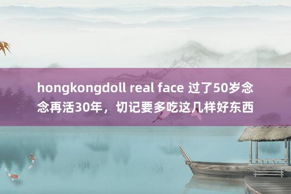 hongkongdoll real face 过了50岁念念再活30年，切记要多吃这几样好东西