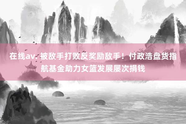 在线av. 被敌手打败反奖励敌手！付政浩盘货指航基金助力女篮发展屡次捐钱