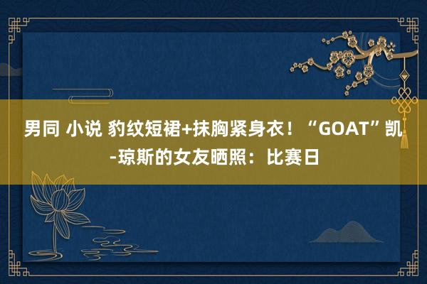 男同 小说 豹纹短裙+抹胸紧身衣！“GOAT”凯-琼斯的女友晒照：比赛日