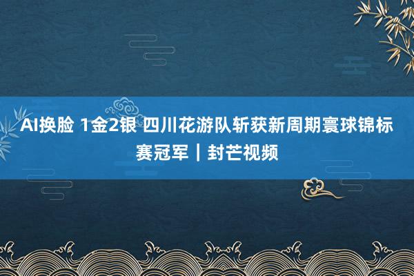 AI换脸 1金2银 四川花游队斩获新周期寰球锦标赛冠军｜封芒视频