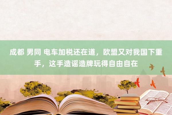 成都 男同 电车加税还在道，欧盟又对我国下重手，这手造谣造牌玩得自由自在