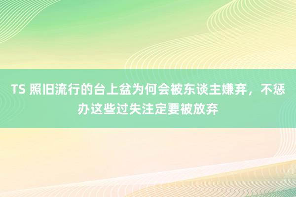 TS 照旧流行的台上盆为何会被东谈主嫌弃，不惩办这些过失注定要被放弃