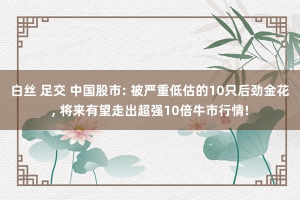 白丝 足交 中国股市: 被严重低估的10只后劲金花， 将来有望走出超强10倍牛市行情!