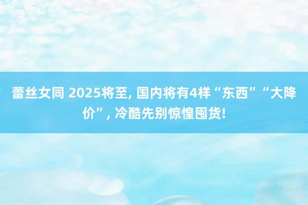 蕾丝女同 2025将至， 国内将有4样“东西”“大降价”， 冷酷先别惊惶囤货!