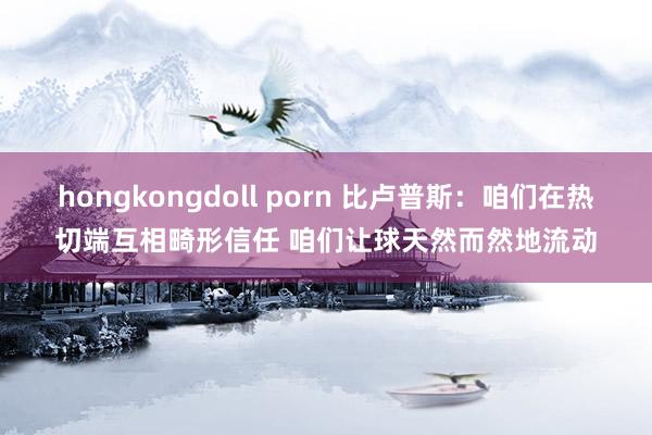 hongkongdoll porn 比卢普斯：咱们在热切端互相畸形信任 咱们让球天然而然地流动