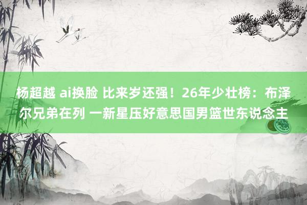 杨超越 ai换脸 比来岁还强！26年少壮榜：布泽尔兄弟在列 一新星压好意思国男篮世东说念主