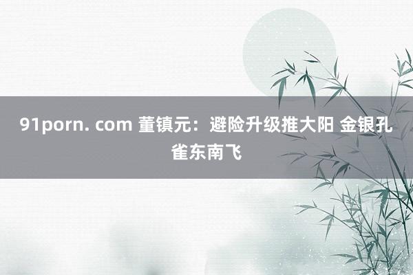 91porn. com 董镇元：避险升级推大阳 金银孔雀东南飞