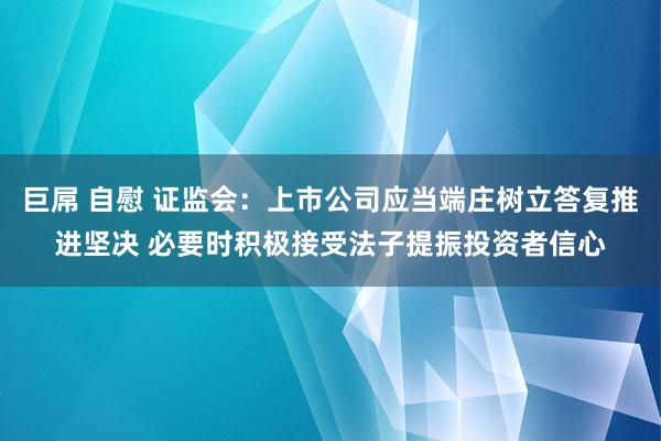 巨屌 自慰 证监会：上市公司应当端庄树立答复推进坚决 必要时积极接受法子提振投资者信心