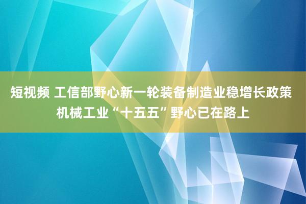 短视频 工信部野心新一轮装备制造业稳增长政策 机械工业“十五五”野心已在路上