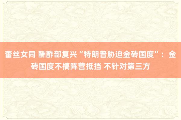 蕾丝女同 酬酢部复兴“特朗普胁迫金砖国度”：金砖国度不搞阵营抵挡 不针对第三方