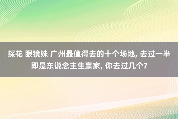 探花 眼镜妹 广州最值得去的十个场地， 去过一半即是东说念主生赢家， 你去过几个?