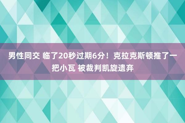 男性同交 临了20秒过期6分！克拉克斯顿推了一把小瓦 被裁判凯旋遗弃