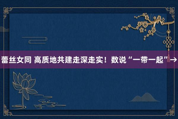 蕾丝女同 高质地共建走深走实！数说“一带一起”→