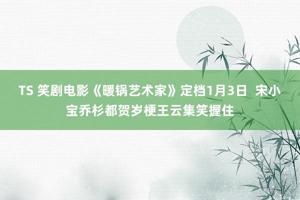 TS 笑剧电影《暖锅艺术家》定档1月3日  宋小宝乔杉都贺岁梗王云集笑握住