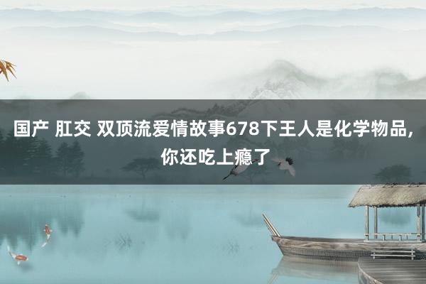 国产 肛交 双顶流爱情故事678下王人是化学物品， 你还吃上瘾了