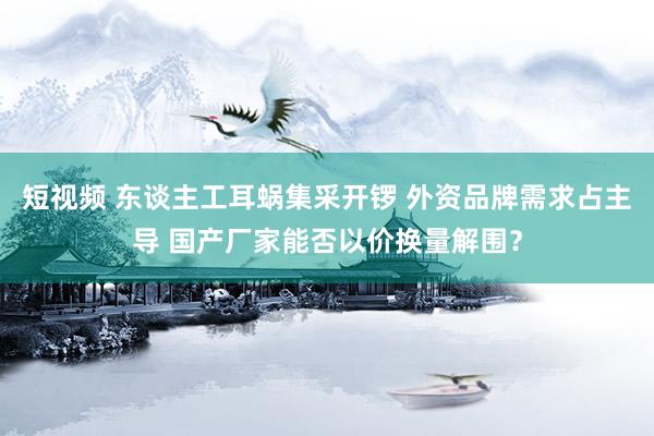 短视频 东谈主工耳蜗集采开锣 外资品牌需求占主导 国产厂家能否以价换量解围？