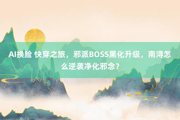 AI换脸 快穿之旅，邪派BOSS黑化升级，南浔怎么逆袭净化邪念？