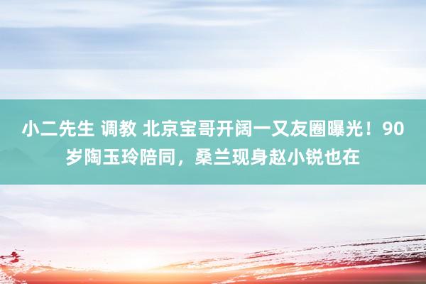 小二先生 调教 北京宝哥开阔一又友圈曝光！90岁陶玉玲陪同，桑兰现身赵小锐也在