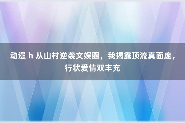 动漫 h 从山村逆袭文娱圈，我揭露顶流真面庞，行状爱情双丰充