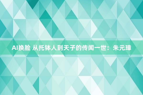 AI换脸 从托钵人到天子的传闻一世：朱元璋