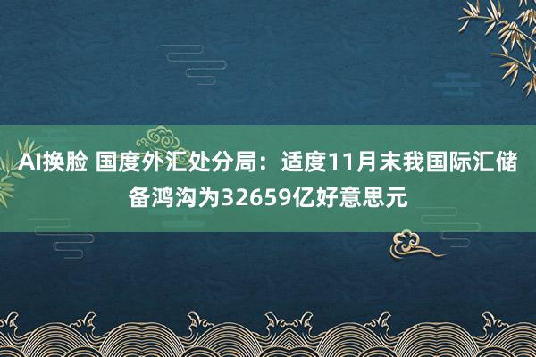 AI换脸 国度外汇处分局：适度11月末我国际汇储备鸿沟为32659亿好意思元