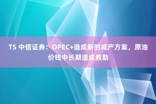 TS 中信证券：OPEC+造成新的减产方案，原油价钱中长期造成救助