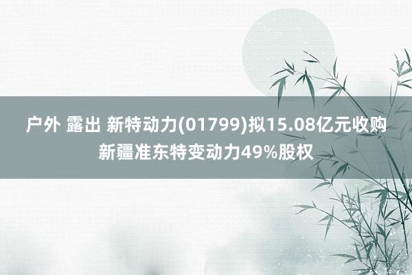 户外 露出 新特动力(01799)拟15.08亿元收购新疆准东特变动力49%股权