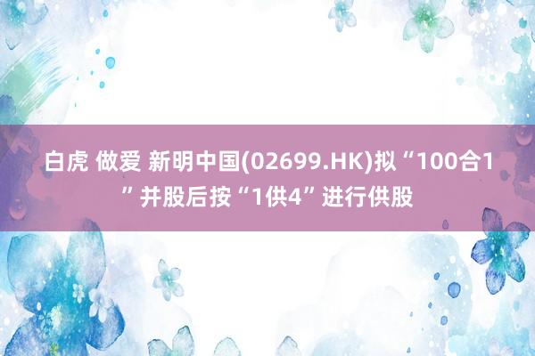 白虎 做爱 新明中国(02699.HK)拟“100合1”并股后按“1供4”进行供股