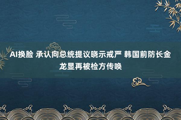 AI换脸 承认向总统提议晓示戒严 韩国前防长金龙显再被检方传唤