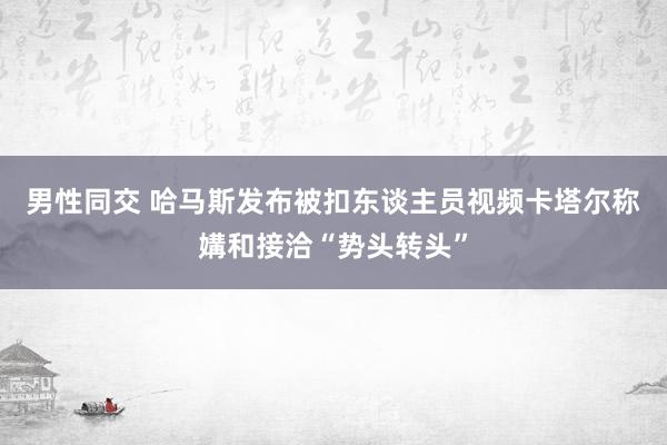 男性同交 哈马斯发布被扣东谈主员视频　卡塔尔称媾和接洽“势头转头”