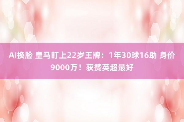 AI换脸 皇马盯上22岁王牌：1年30球16助 身价9000万！获赞英超最好