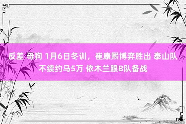 反差 母狗 1月6日冬训，崔康熙博弈胜出 泰山队不续约马5万 依木兰跟B队备战