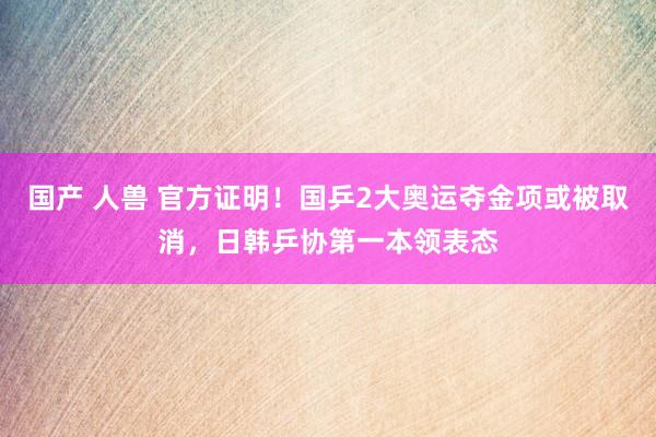 国产 人兽 官方证明！国乒2大奥运夺金项或被取消，日韩乒协第一本领表态