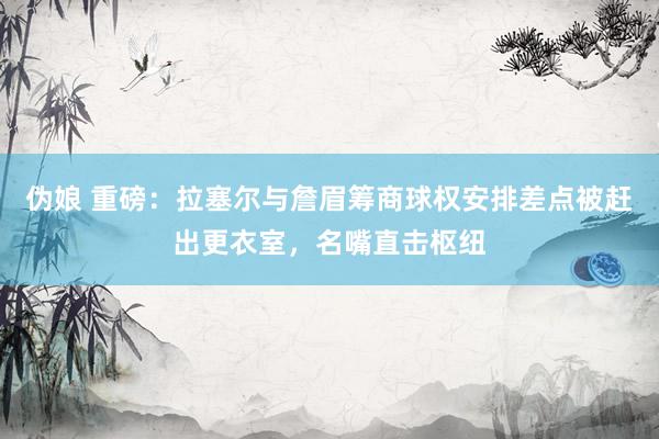 伪娘 重磅：拉塞尔与詹眉筹商球权安排差点被赶出更衣室，名嘴直击枢纽