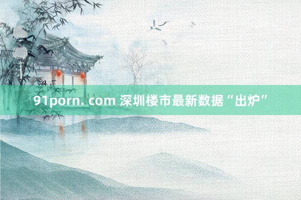 91porn. com 深圳楼市最新数据“出炉”