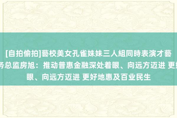 [自拍偷拍]藝校美女孔雀妹妹三人組同時表演才藝 北京银行公司业务总监房旭：推动普惠金融深处着眼、向远方迈进 更好地惠及百业民生