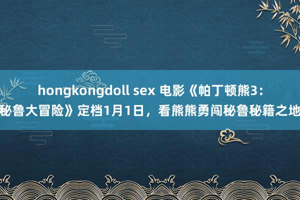 hongkongdoll sex 电影《帕丁顿熊3：秘鲁大冒险》定档1月1日，看熊熊勇闯秘鲁秘籍之地