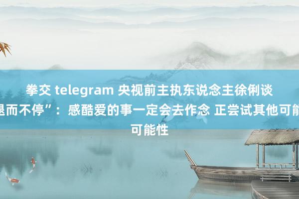 拳交 telegram 央视前主执东说念主徐俐谈“退而不停”：感酷爱的事一定会去作念 正尝试其他可能性