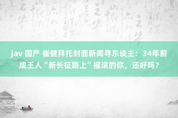 jav 国产 崔健拜托封面新闻寻东谈主：34年前成王人“新长征路上”摇滚的你，还好吗？